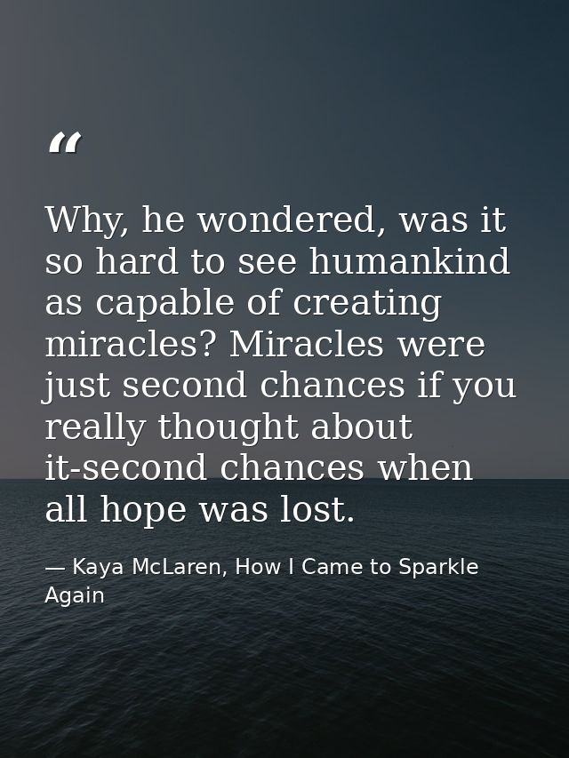 Why, he wondered, was it so hard to see humankind as capable of creating miracles? Miracles were just second chances if  — Kaya McLaren, How I Came to Sparkle Again