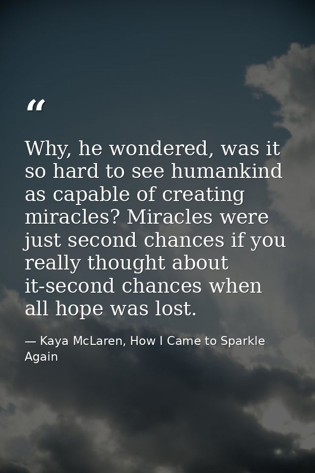 Why, he wondered, was it so hard to see humankind as capable of creating miracles? Miracles were just second chances if  — Kaya McLaren, How I Came to Sparkle Again