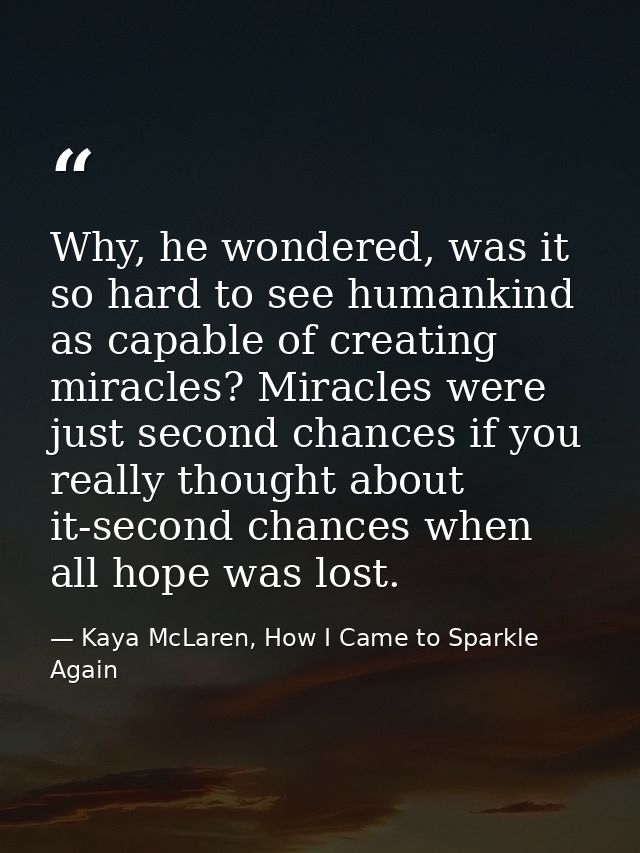 Why, he wondered, was it so hard to see humankind as capable of creating miracles? Miracles were just second chances if  — Kaya McLaren, How I Came to Sparkle Again