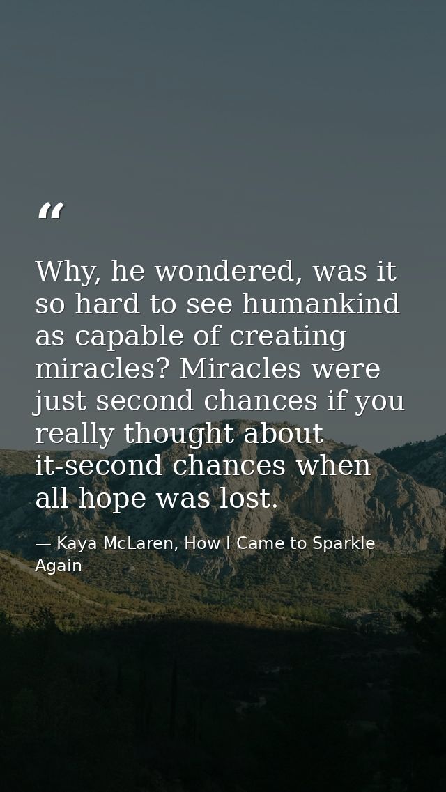 Why, he wondered, was it so hard to see humankind as capable of creating miracles? Miracles were just second chances if  — Kaya McLaren, How I Came to Sparkle Again