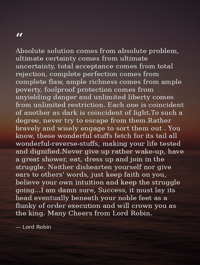 Absolute solution comes from absolute problem, ultimate certainty comes from ultimate uncertainty, total acceptance come — Lord Robin