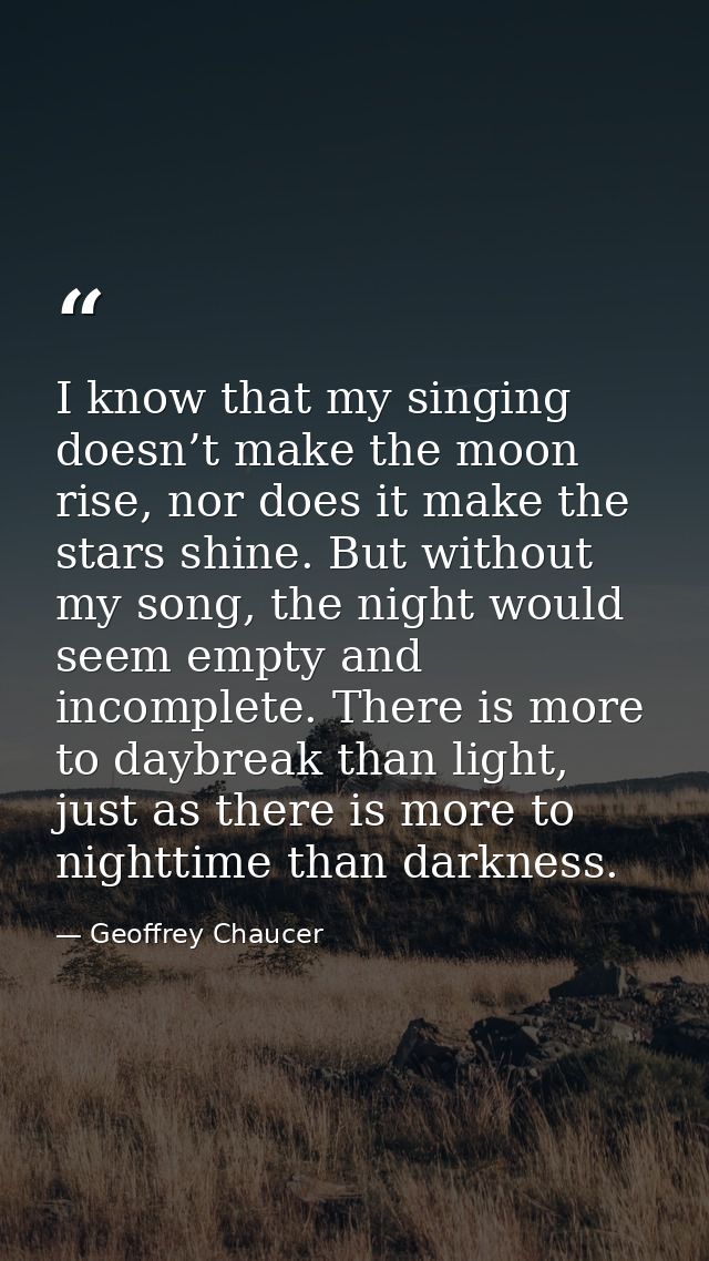 I know that my singing doesn’t make the moon rise, nor does it make the stars shine. But without my song, the night woul — Geoffrey Chaucer