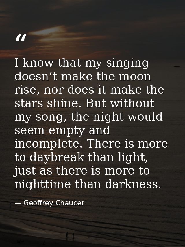 I know that my singing doesn’t make the moon rise, nor does it make the stars shine. But without my song, the night woul — Geoffrey Chaucer