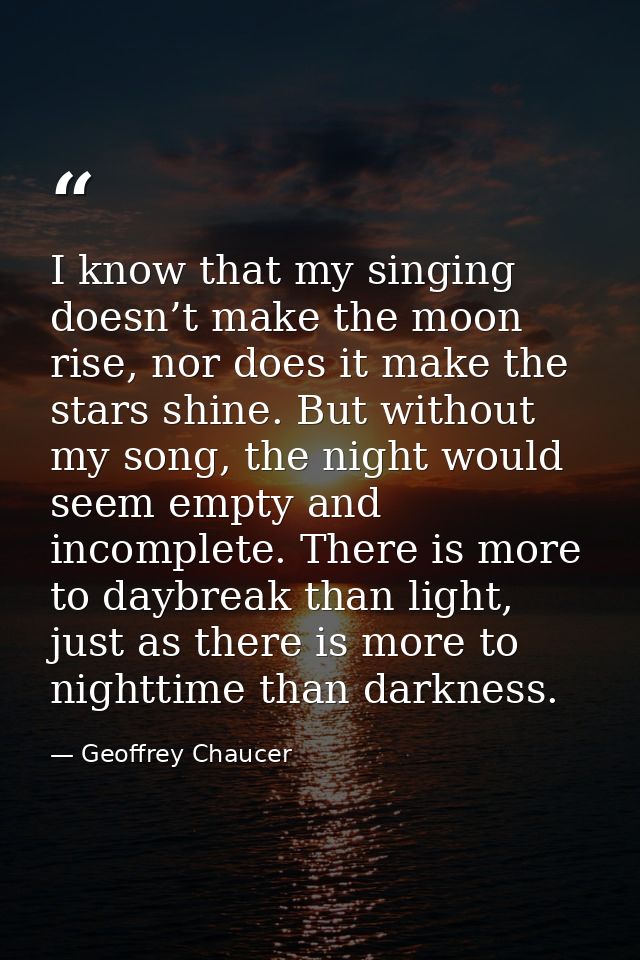I know that my singing doesn’t make the moon rise, nor does it make the stars shine. But without my song, the night woul — Geoffrey Chaucer