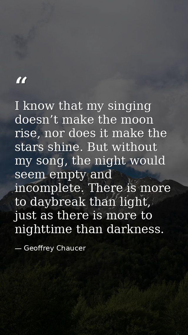 I know that my singing doesn’t make the moon rise, nor does it make the stars shine. But without my song, the night woul — Geoffrey Chaucer