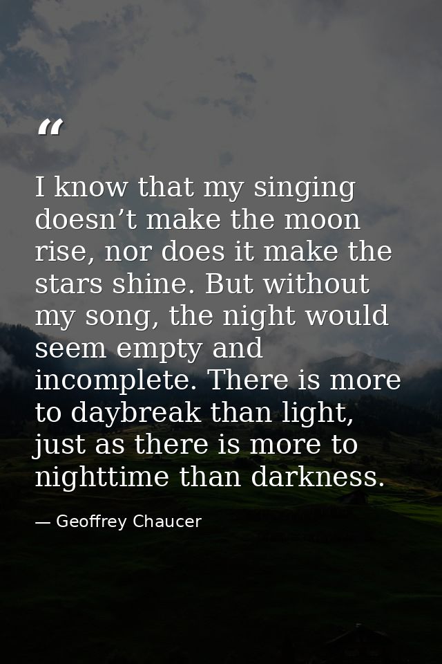 I know that my singing doesn’t make the moon rise, nor does it make the stars shine. But without my song, the night woul — Geoffrey Chaucer