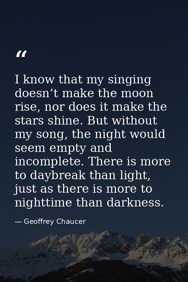 I know that my singing doesn’t make the moon rise, nor does it make the stars shine. But without my song, the night woul — Geoffrey Chaucer
