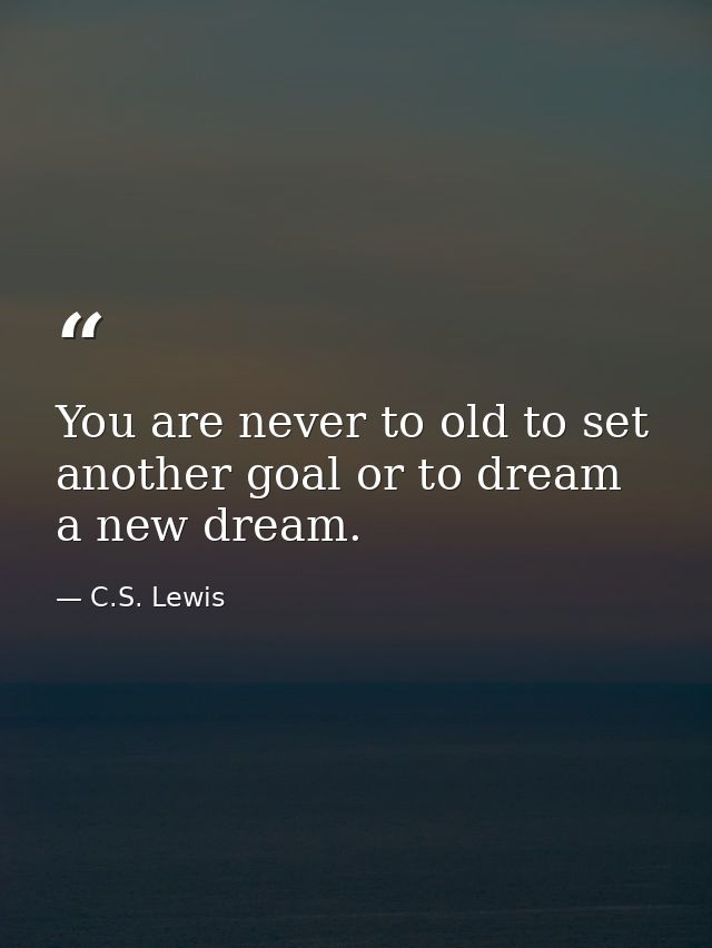 You are never to old to set another goal or to dream a new dream. — C.S. Lewis