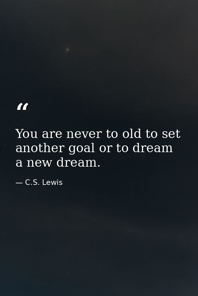 You are never to old to set another goal or to dream a new dream. — C.S. Lewis
