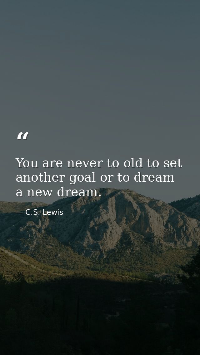 You are never to old to set another goal or to dream a new dream. — C.S. Lewis