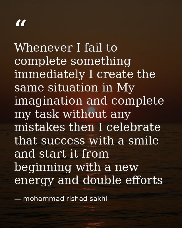 Whenever I fail to complete something immediately I create the same situation in My imagination and complete my task wit — mohammad rishad sakhi