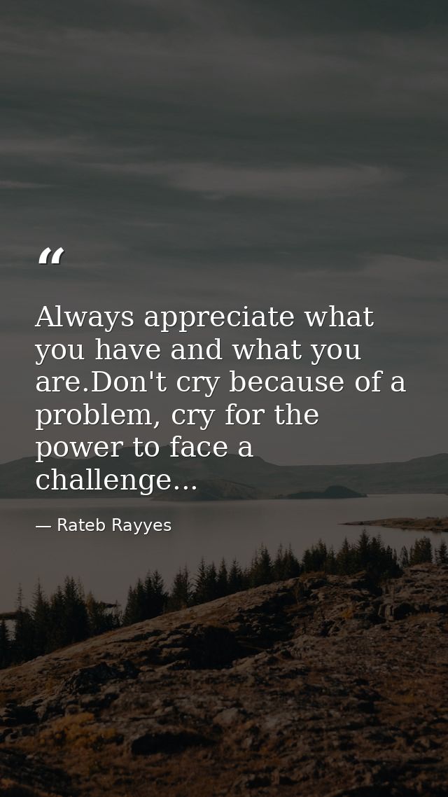 Always appreciate what you have and what you are.Don't cry because of a problem, cry for the power to face a challenge.. — Rateb Rayyes