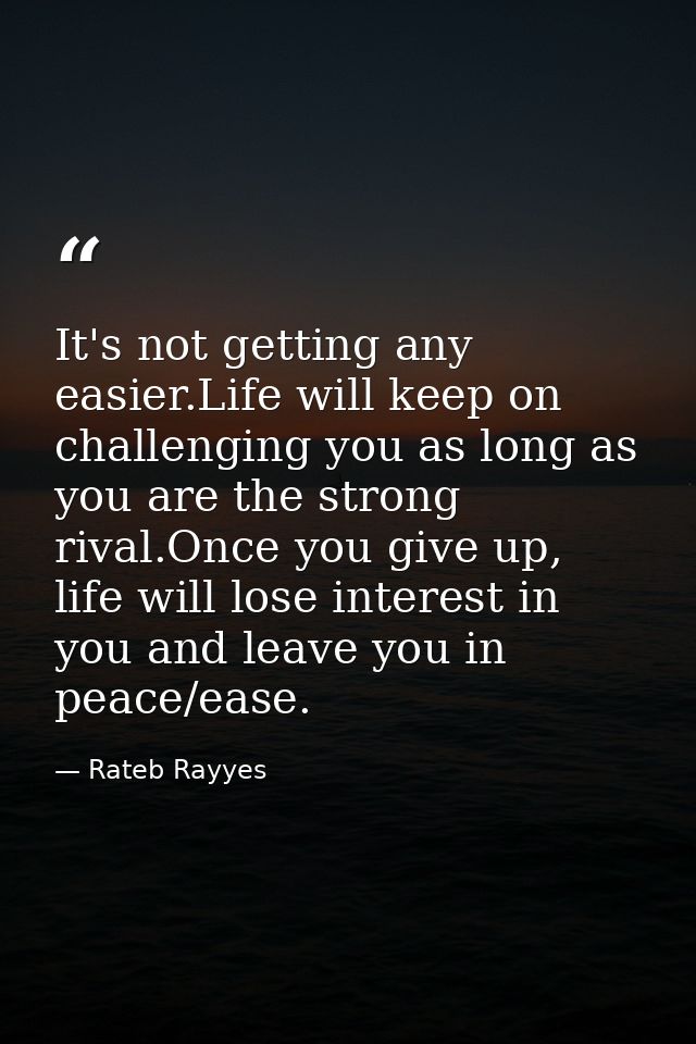 It's not getting any easier.Life will keep on challenging you as long as you are the strong rival.Once you give up, life — Rateb Rayyes