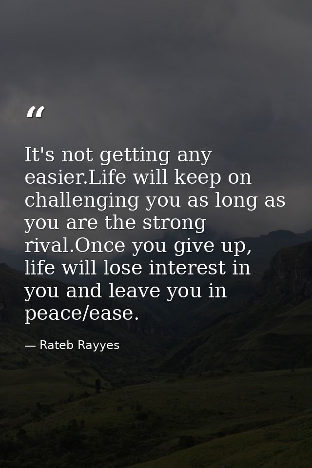It's not getting any easier.Life will keep on challenging you as long as you are the strong rival.Once you give up, life — Rateb Rayyes