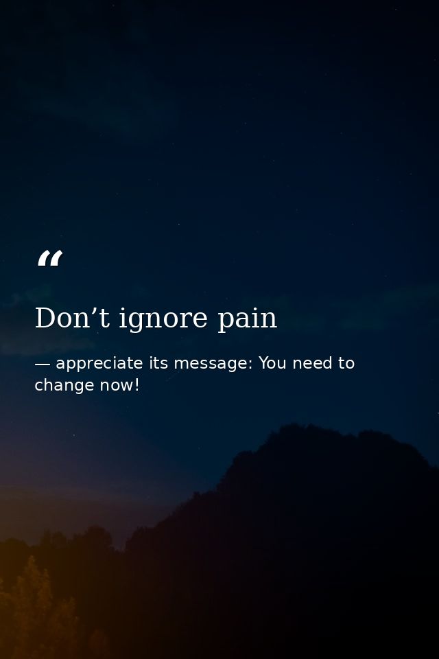 Don’t ignore pain — appreciate its message: You need to change now!