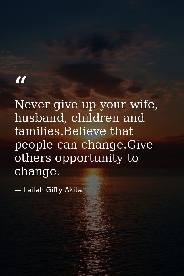 Never give up your wife, husband, children and families.Believe that people can change.Give others opportunity to change — Lailah Gifty Akita