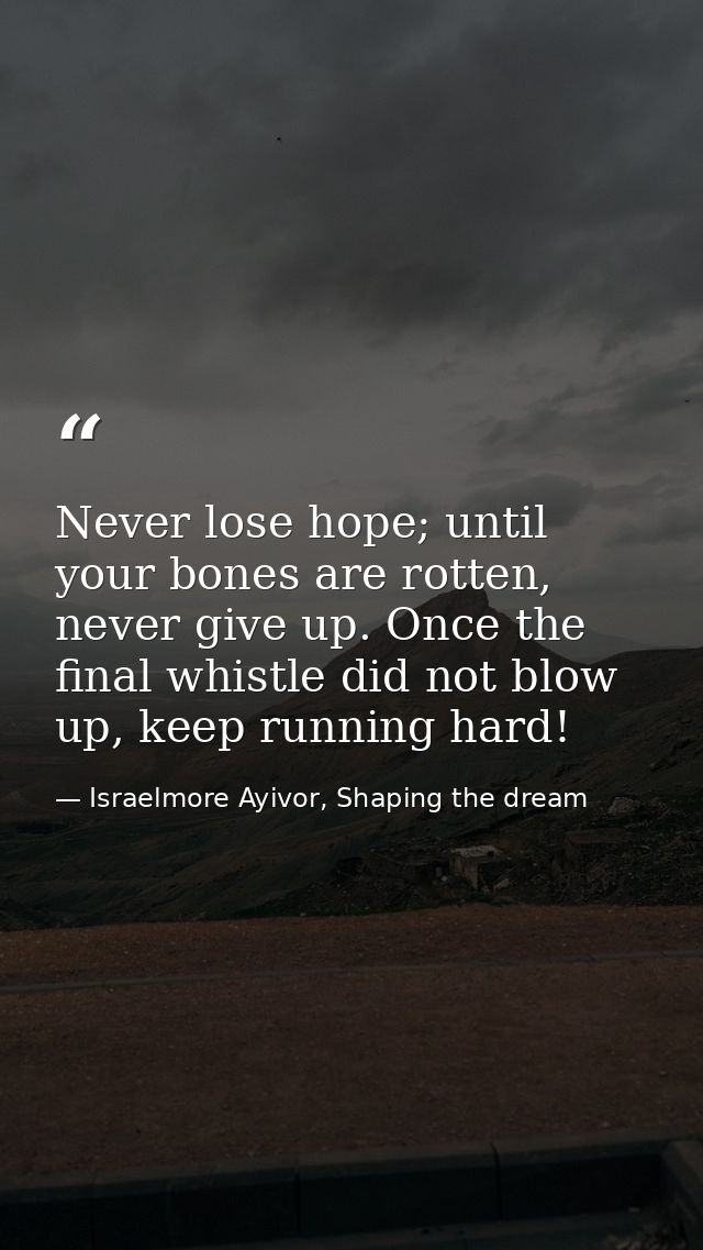 Never lose hope; until your bones are rotten, never give up. Once the final whistle did not blow up, keep running hard! — Israelmore Ayivor, Shaping the dream