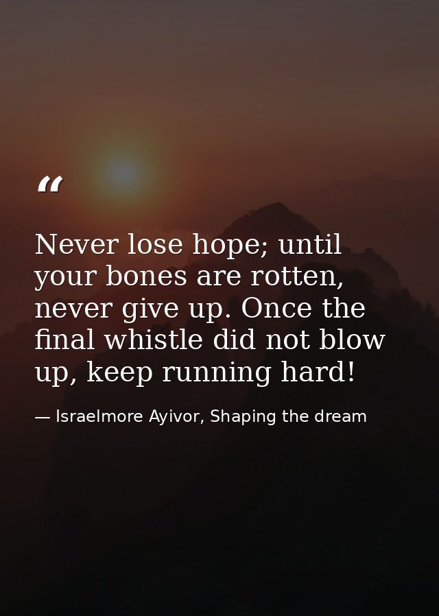 Never lose hope; until your bones are rotten, never give up. Once the final whistle did not blow up, keep running hard! — Israelmore Ayivor, Shaping the dream