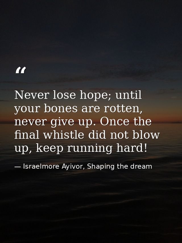 Never lose hope; until your bones are rotten, never give up. Once the final whistle did not blow up, keep running hard! — Israelmore Ayivor, Shaping the dream
