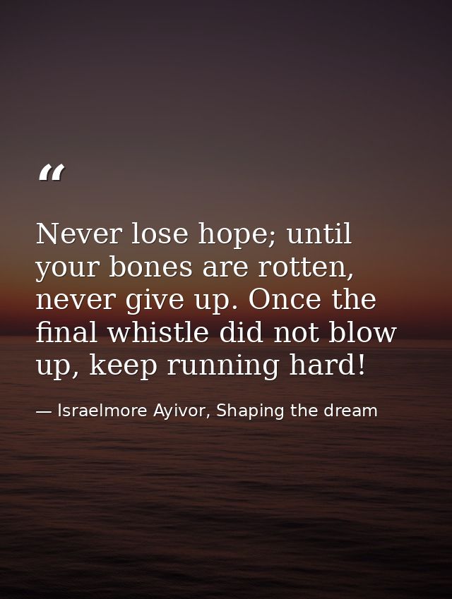 Never lose hope; until your bones are rotten, never give up. Once the final whistle did not blow up, keep running hard! — Israelmore Ayivor, Shaping the dream