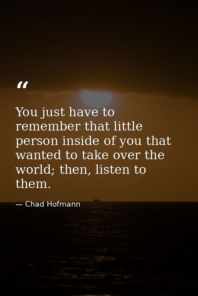 You just have to remember that little person inside of you that wanted to take over the world; then, listen to them. — Chad Hofmann
