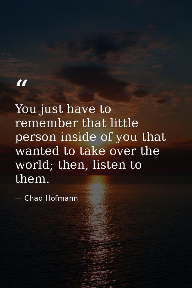 You just have to remember that little person inside of you that wanted to take over the world; then, listen to them. — Chad Hofmann