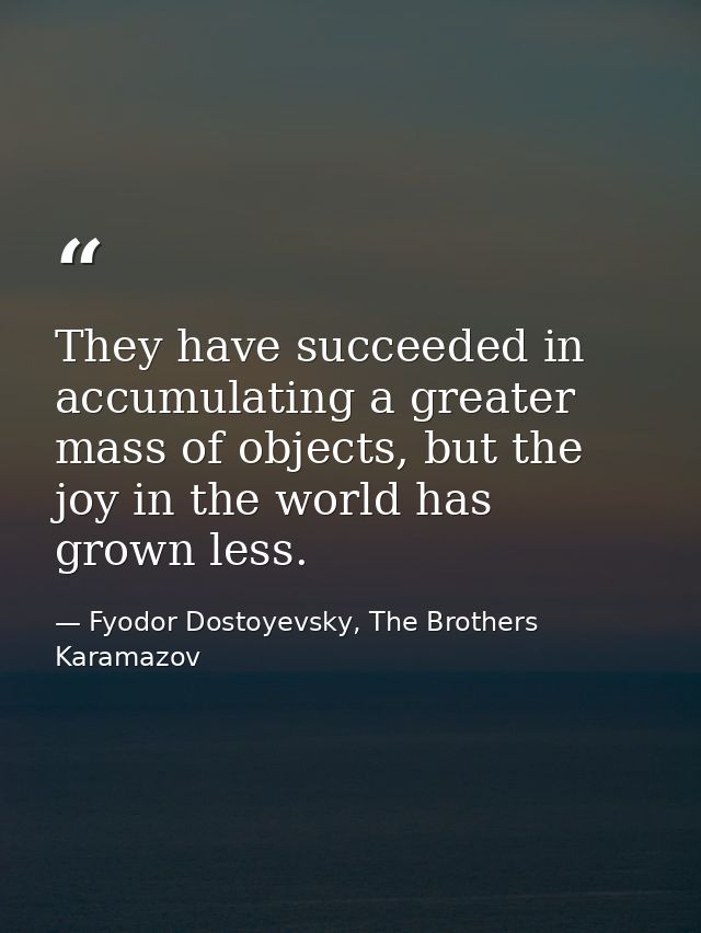 They have succeeded in accumulating a greater mass of objects, but the joy in the world has grown less. — Fyodor Dostoyevsky, The Brothers Karamazov