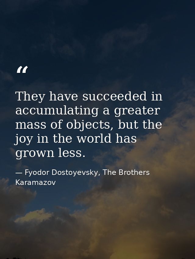 They have succeeded in accumulating a greater mass of objects, but the joy in the world has grown less. — Fyodor Dostoyevsky, The Brothers Karamazov