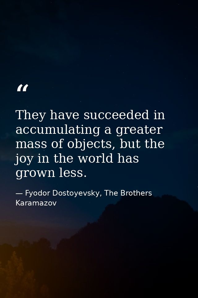 They have succeeded in accumulating a greater mass of objects, but the joy in the world has grown less. — Fyodor Dostoyevsky, The Brothers Karamazov