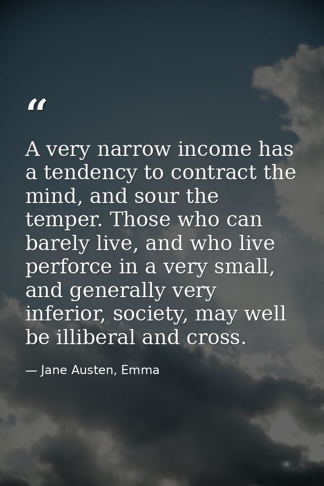 A very narrow income has a tendency to contract the mind, and sour the temper. Those who can barely live, and who live p — Jane Austen, Emma