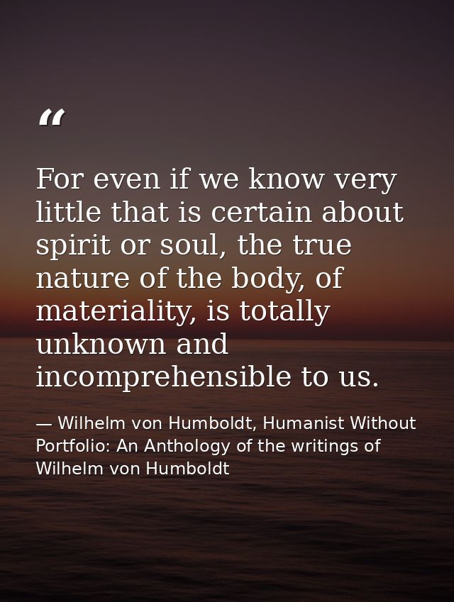 For even if we know very little that is certain about spirit or soul, the true nature of the body, of materiality, is to — Wilhelm von Humboldt, Humanist Without Portfolio: An Anthology of the writings of Wilhelm von Humboldt