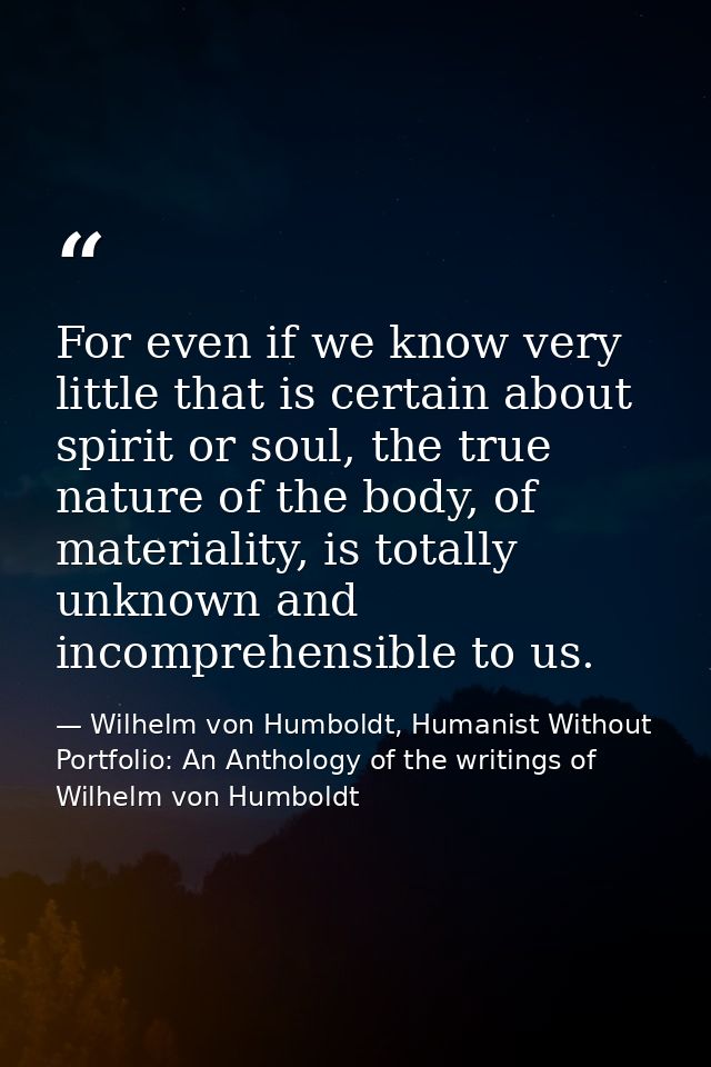 For even if we know very little that is certain about spirit or soul, the true nature of the body, of materiality, is to — Wilhelm von Humboldt, Humanist Without Portfolio: An Anthology of the writings of Wilhelm von Humboldt