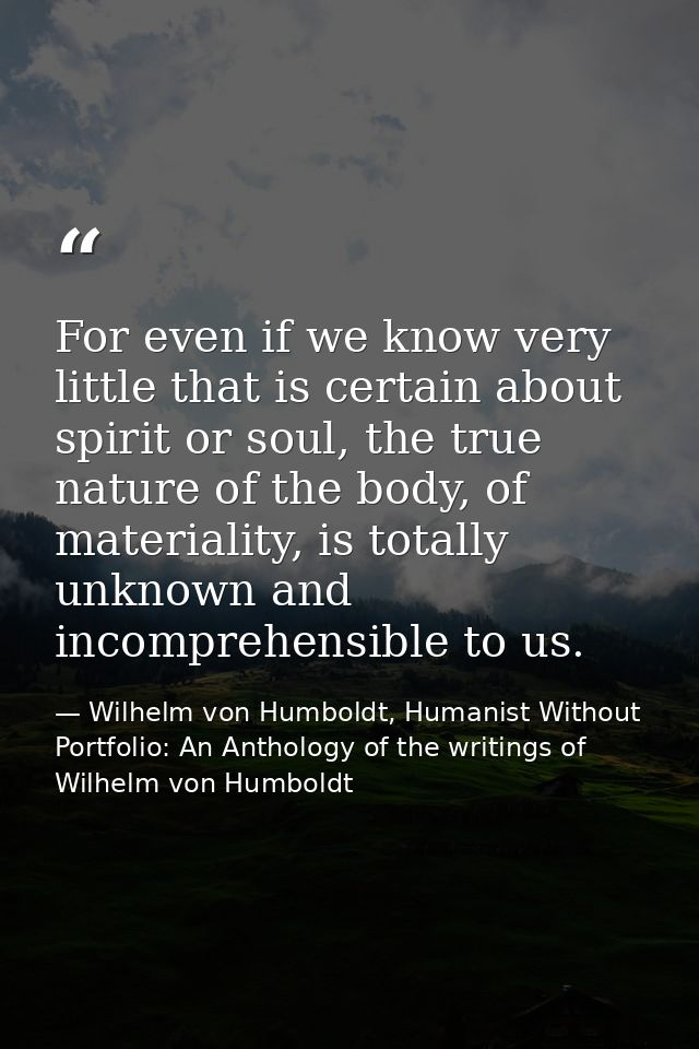 For even if we know very little that is certain about spirit or soul, the true nature of the body, of materiality, is to — Wilhelm von Humboldt, Humanist Without Portfolio: An Anthology of the writings of Wilhelm von Humboldt