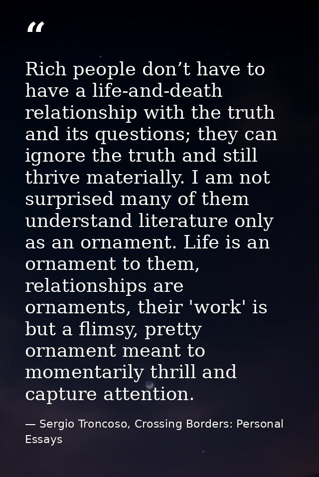 Rich people don’t have to have a life-and-death relationship with the truth and its questions; they can ignore the truth — Sergio Troncoso, Crossing Borders: Personal Essays