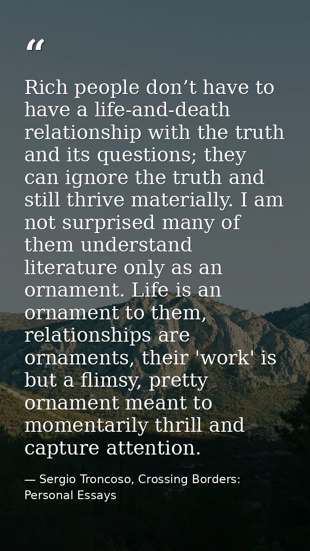 Rich people don’t have to have a life-and-death relationship with the truth and its questions; they can ignore the truth — Sergio Troncoso, Crossing Borders: Personal Essays