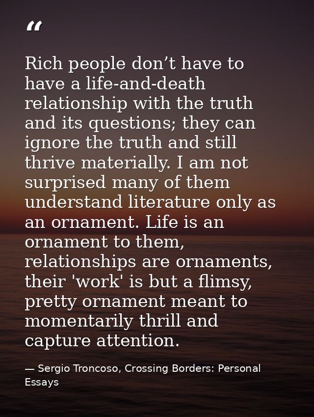 Rich people don’t have to have a life-and-death relationship with the truth and its questions; they can ignore the truth — Sergio Troncoso, Crossing Borders: Personal Essays
