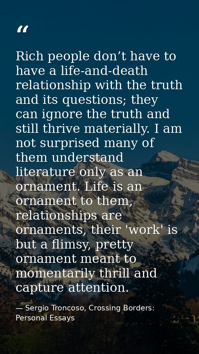 Rich people don’t have to have a life-and-death relationship with the truth and its questions; they can ignore the truth — Sergio Troncoso, Crossing Borders: Personal Essays