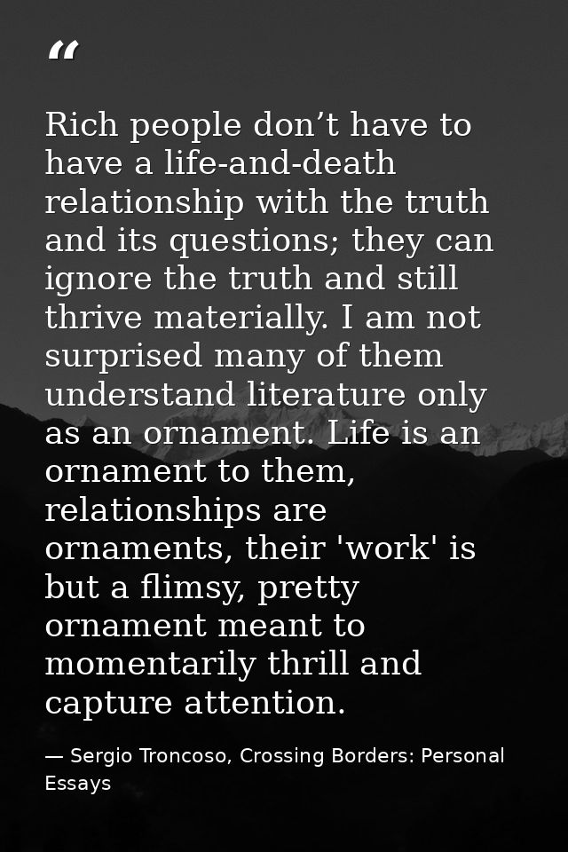 Rich people don’t have to have a life-and-death relationship with the truth and its questions; they can ignore the truth — Sergio Troncoso, Crossing Borders: Personal Essays