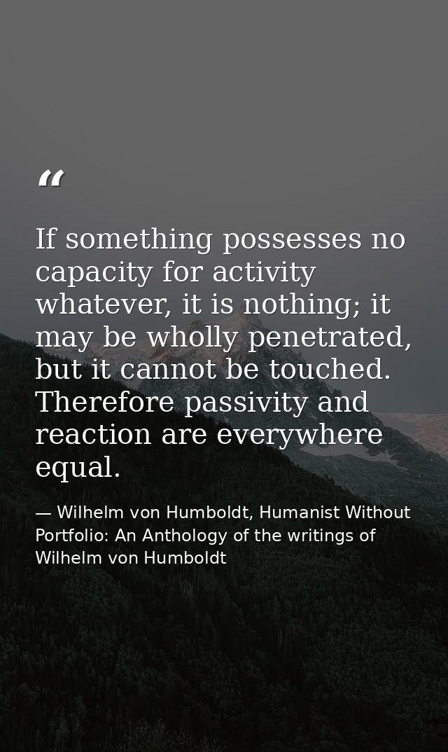 If something possesses no capacity for activity whatever, it is nothing; it may be wholly penetrated, but it cannot be t — Wilhelm von Humboldt, Humanist Without Portfolio: An Anthology of the writings of Wilhelm von Humboldt