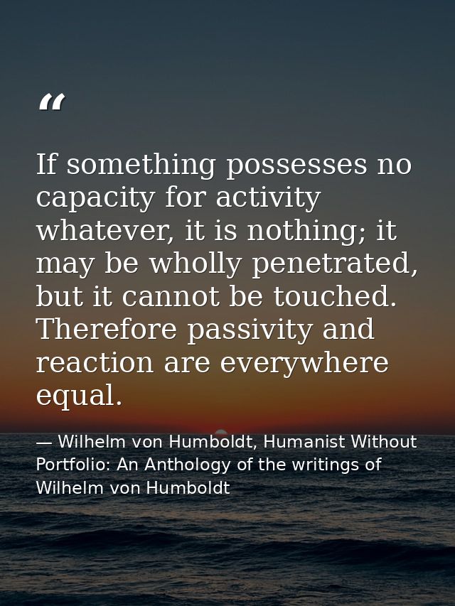 If something possesses no capacity for activity whatever, it is nothing; it may be wholly penetrated, but it cannot be t — Wilhelm von Humboldt, Humanist Without Portfolio: An Anthology of the writings of Wilhelm von Humboldt
