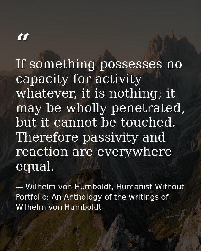 If something possesses no capacity for activity whatever, it is nothing; it may be wholly penetrated, but it cannot be t — Wilhelm von Humboldt, Humanist Without Portfolio: An Anthology of the writings of Wilhelm von Humboldt