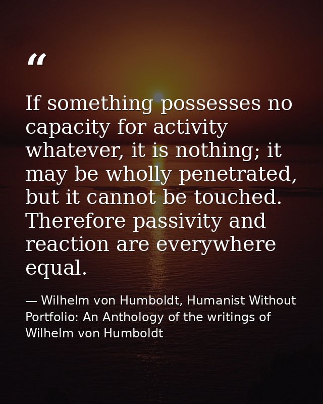 If something possesses no capacity for activity whatever, it is nothing; it may be wholly penetrated, but it cannot be t — Wilhelm von Humboldt, Humanist Without Portfolio: An Anthology of the writings of Wilhelm von Humboldt