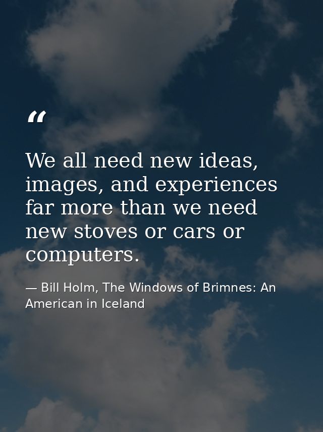 We all need new ideas, images, and experiences far more than we need new stoves or cars or computers. — Bill Holm, The Windows of Brimnes: An American in Iceland