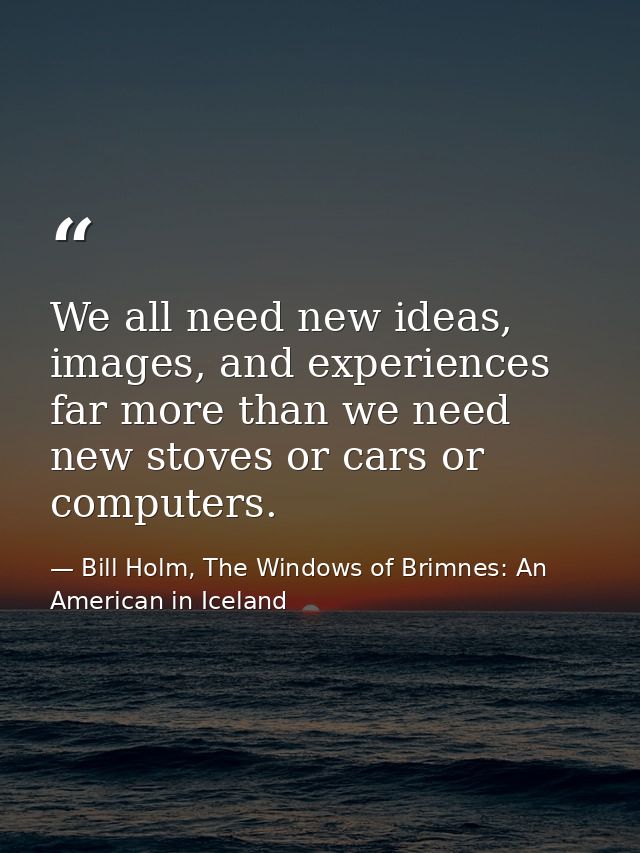 We all need new ideas, images, and experiences far more than we need new stoves or cars or computers. — Bill Holm, The Windows of Brimnes: An American in Iceland
