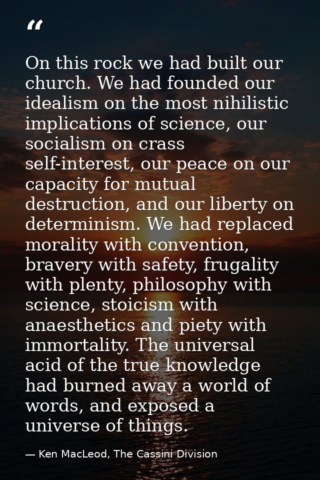 On this rock we had built our church. We had founded our idealism on the most nihilistic implications of science, our so — Ken MacLeod, The Cassini Division