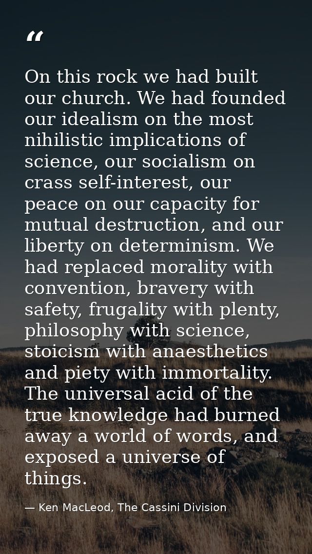 On this rock we had built our church. We had founded our idealism on the most nihilistic implications of science, our so — Ken MacLeod, The Cassini Division