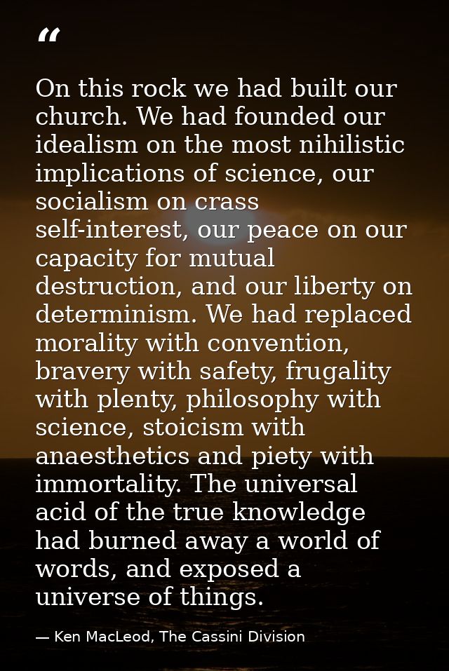 On this rock we had built our church. We had founded our idealism on the most nihilistic implications of science, our so — Ken MacLeod, The Cassini Division