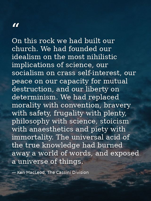 On this rock we had built our church. We had founded our idealism on the most nihilistic implications of science, our so — Ken MacLeod, The Cassini Division