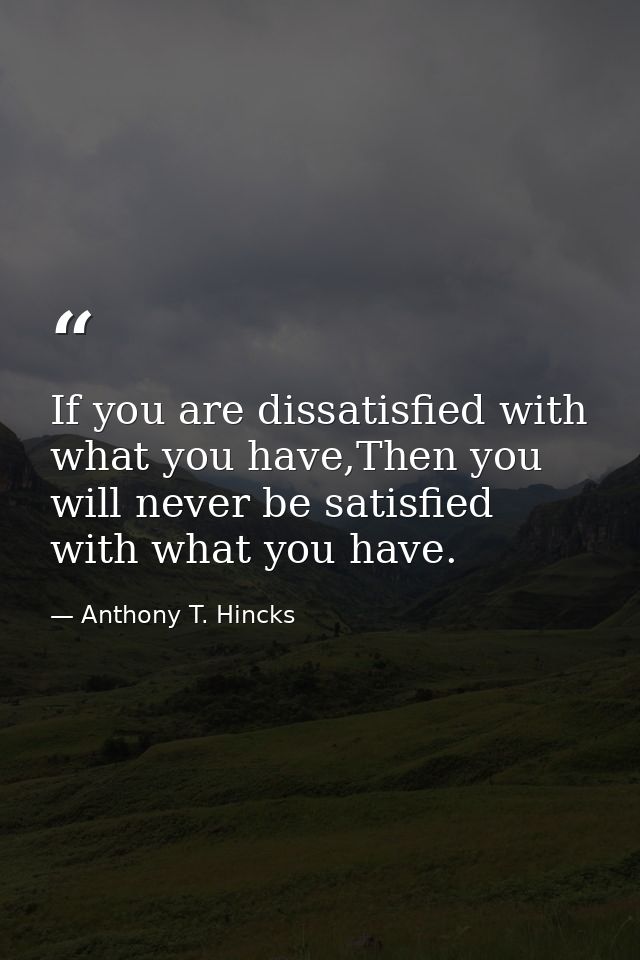 If you are dissatisfied with what you have,Then you will never be satisfied with what you have. — Anthony T. Hincks