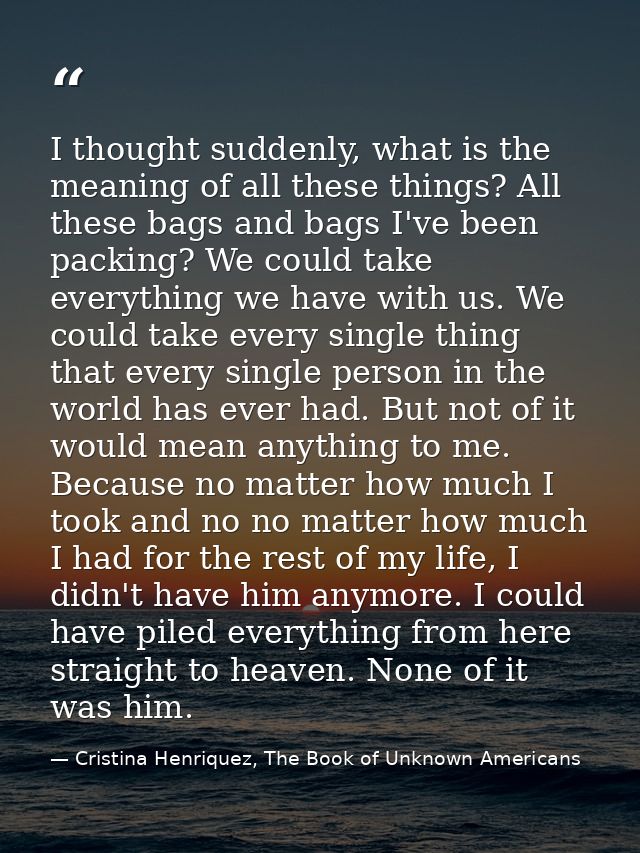 I thought suddenly, what is the meaning of all these things? All these bags and bags I've been packing? We could take ev — Cristina Henriquez, The Book of Unknown Americans
